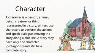 A character is a person, animal,
being, creature, or thing
represented in a story. Writers use
characters to perform the actions
and speak dialogue, moving the
story along a plot line. A story may
have only one character
(protagonist) and still be a
complete story.
Character
 