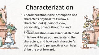 • Characterization is the description of a
character’s physical traits (how a
character looks), point of view,
personality, private thoughts, and
actions.
Characterization
• Characterization is an essential element
in fiction; it helps you understand the
characters, and how each character’s
personality and perspectives can help
drive the plot forward.
 