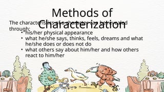 The characteristics of a character can be revealed
through:
• his/her physical appearance
• what he/she says, thinks, feels, dreams and what
he/she does or does not do
• what others say about him/her and how others
react to him/her
Methods of
Characterization
 
