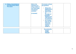 12
G. Making Generalizations
And Abstractions About
The Lesson
What is the
importance of
being mindful of
your food intake
and physical
activities?
(5 minutes)
The teacher will ask
the questions:
• What is the
significance of
this lesson?
• What would
be
the effect of
unhealthy
lifestyle if we
will continue
to practice it?
• As a student
how can you
show your
concern to
help the
people in
the community
living in
healthy
lifestyle?
 
