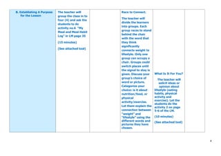 4
B. Establishing A Purpose
for the Lesson
The teacher will
group the class in to
four (4) and ask the
students to do
activity no.6 “My
Meal and Meal Habit
Log” in LM page 35
(15 minutes)
(See attached tool)
Race to Connect.
The teacher will
divide the learners
into groups. Each
group races to stand
behind the chair
with the word that
they think
significantly
connects weight to
lifestyle. Only one
group can occupy a
chair. Groups could
switch places until
the signal to stay is
given. Discuss your
group’s choice of
word or picture.
Categorize your
choice: is it about
nutrition/food, or
physical
activity/exercise.
Let them explain the
connection between
“weight” and
“lifestyle” using the
different words and
pictures they have
chosen.
What Is It For You?
The teacher will
solicit ideas or
opinion about
lifestyle (eating
habits, physical
activity and
exercise). Let the
students do the
activity 2 on page
5-6 of the LM.
(10 minutes)
(See attached tool)
 