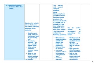 6
C. Presenting Examples /
Instances of the New
Lesson
Based on the activity
above, the teacher
will ask the following
questions to the
students:
• Based on your
work, what are
the types of food
do you usually
eat?
• How many
servings do
you usually
eat per meal?
• What eating
habits are
common in your
group?
• What do you
think are the
effects of these
eating habits?
(10 minutes)
The teacher
will present
different
practices
using
Flashcards/Power
point Presentation
regarding health
practices. The
learners will identify
if it is HEALTHY or
UNHEALTHY and
they will give the
REASON/S about
their given answer.
Then the teacher
will ask the
following questions:
• Which among
the practices are
considered
healthy and
which are
unhealthy?
• Which of these
do you do?
• Can these
practices help us
to change our
eating habits?
Why?
• Can these
practices
Use the earlier
activity as
springboard in
presenting the
lesson.
• What aspects of
your lifestyle do
you think should
be most
attentive to?
Why do you say
so?
• How balanced
diet affects your
physical activity?
• How do you
differentiate
physical activity
and exercise?
(10 minutes)
 