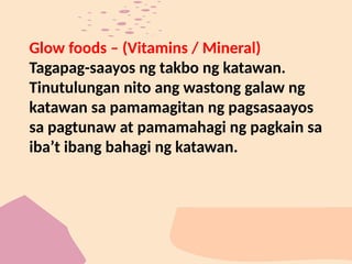 Glow foods – (Vitamins / Mineral)
Tagapag-saayos ng takbo ng katawan.
Tinutulungan nito ang wastong galaw ng
katawan sa pamamagitan ng pagsasaayos
sa pagtunaw at pamamahagi ng pagkain sa
iba’t ibang bahagi ng katawan.
 
