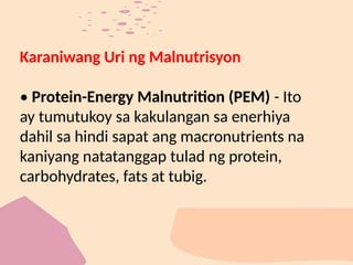 Karaniwang Uri ng Malnutrisyon
• Protein-Energy Malnutrition (PEM) - Ito
ay tumutukoy sa kakulangan sa enerhiya
dahil sa hindi sapat ang macronutrients na
kaniyang natatanggap tulad ng protein,
carbohydrates, fats at tubig.
 