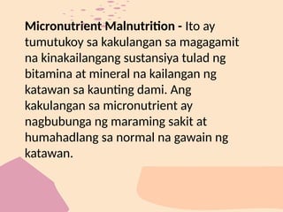 Micronutrient Malnutrition - Ito ay
tumutukoy sa kakulangan sa magagamit
na kinakailangang sustansiya tulad ng
bitamina at mineral na kailangan ng
katawan sa kaunting dami. Ang
kakulangan sa micronutrient ay
nagbubunga ng maraming sakit at
humahadlang sa normal na gawain ng
katawan.
 