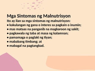 Mga Sintomas ng Malnutrisyon
Ito ay ilan sa mga sintomas ng malnutrisyon:
• kakulangan ng gana o interes sa pagkain o inumin;
• mas mataas na panganib na magkaroon ng sakit;
• pagkawala ng taba at masa ng kalamnan;
• pamamaga o paglaki ng tiyan;
• mababang timbang; at
• mabagal na pagtangkad.
 