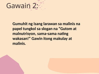 Gawain 2:
Gumuhit ng isang larawan sa malinis na
papel tungkol sa slogan na “Gutom at
malnutrisyon, sama-sama nating
wakasan!” Gawin itong makulay at
malinis.
 