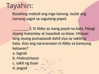 Basahing mabuti ang mga tanong. Isulat ang
tamang sagot sa sagutang papel.
________1. Si Abby ay isang payat na bata. Palagi
siyang matamlay at inaantok sa klase. Minsan
lang siyang pumapasok dahil siya ay sakiting
bata. Ano ang nararanasan ni Abby sa kaniyang
katawan?
a. lagnat
b. Malnutrisyon
c. sakit ng tiyan
d. pagod
Tayahin:
 