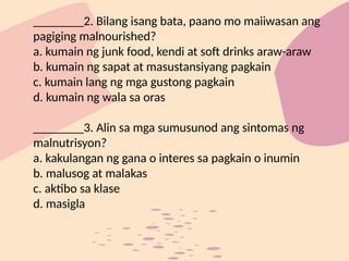 ________2. Bilang isang bata, paano mo maiiwasan ang
pagiging malnourished?
a. kumain ng junk food, kendi at soft drinks araw-araw
b. kumain ng sapat at masustansiyang pagkain
c. kumain lang ng mga gustong pagkain
d. kumain ng wala sa oras
________3. Alin sa mga sumusunod ang sintomas ng
malnutrisyon?
a. kakulangan ng gana o interes sa pagkain o inumin
b. malusog at malakas
c. aktibo sa klase
d. masigla
 