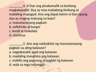 ________4. Si Dan ang pinakamaliit sa kanilang
magkakapatid. Siya ay may mababang timbang at
madaling mapagod. Ano ang dapat kainin ni Dan upang
siya ay maging malusog na bata?
a. masustansiyang pagkain
b. softdrinks at burger
c. kendi at tsokolate
d. chichirya
________5. Ano ang naidudulot ng masustansiyang
pagkain sa ating katawan?
a. nagkakasakit agad ang katawan
b. madaling manghina ang katawan
c. mabilis ang paglusog at paglaki ng katawan
d. wala sa mga nabanggit
 