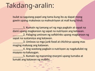 Isulat sa sagutang papel ang tama kung ito ay dapat mong
gawin upang makaiwas sa malnutrisyon at mali kung hindi.
_______1. Kumain ng tamang uri ng mga pagkain at sapat na
dami upang magkaroon ng sapat na nutrisyon ang katawan.
_______2. Palaging uminom ng softdrinks upang magkaroon ng
sapat na sustansiya ang katawan.
_______3. Umiwas sa mga junk food at chichirya upang mas
maging malusog ang katawan.
_______4. Ang wastong pagkain o nutrisyon ay nagdudulot ng
maayos na kalusugan.
_______5. Kumain ng maraming-marami upang tumaba at
lumaki ang katawan ng mabilis.
Takdang-aralin:
 