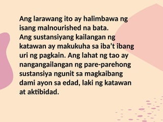 Ang larawang ito ay halimbawa ng
isang malnourished na bata.
Ang sustansiyang kailangan ng
katawan ay makukuha sa iba’t ibang
uri ng pagkain. Ang lahat ng tao ay
nangangailangan ng pare-parehong
sustansiya ngunit sa magkaibang
dami ayon sa edad, laki ng katawan
at aktibidad.
 