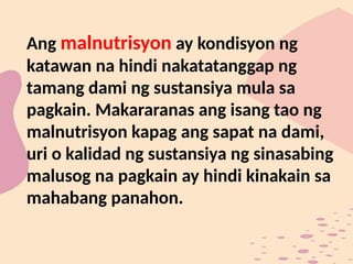 Ang malnutrisyon ay kondisyon ng
katawan na hindi nakatatanggap ng
tamang dami ng sustansiya mula sa
pagkain. Makararanas ang isang tao ng
malnutrisyon kapag ang sapat na dami,
uri o kalidad ng sustansiya ng sinasabing
malusog na pagkain ay hindi kinakain sa
mahabang panahon.
 
