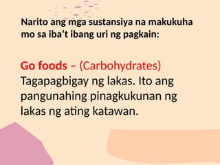 Narito ang mga sustansiya na makukuha
mo sa iba’t ibang uri ng pagkain:
Go foods – (Carbohydrates)
Tagapagbigay ng lakas. Ito ang
pangunahing pinagkukunan ng
lakas ng ating katawan.
 
