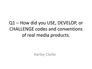 Q1 – How did you USE, DEVELOP, or
CHALLENGE codes and conventions
      of real media products.


           Harley Clarke
 