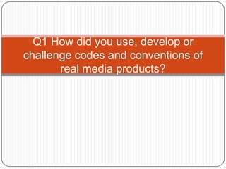 Q1 How did you use, develop or
challenge codes and conventions of
       real media products?
 