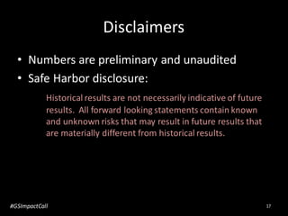 Disclaimers
• Numbers are preliminary and unaudited
• Safe Harbor disclosure:
Historical results are not necessarily indicative of future
results. All forward looking statements contain known
and unknown risks that may result in future results that
are materially different from historical results.
17#GSImpactCall
 