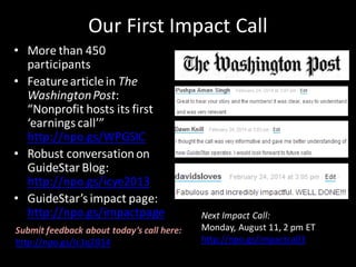 Our First Impact Call
• More than 450
participants
• Featurearticlein The
WashingtonPost:
“Nonprofit hosts its first
‘earnings call’”
http://npo.gs/WPGSIC
• Robust conversationon
GuideStar Blog:
http://npo.gs/icye2013
• GuideStar’s impact page:
http://npo.gs/impactpage Next Impact Call:
Monday, August 11, 2 pm ET
http://npo.gs/impactcall3
Submit feedback about today’s call here:
http://npo.gs/ic1q2014
 