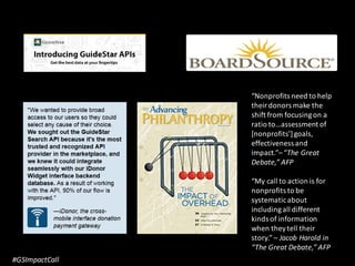 #GSImpactCall
“Nonprofits need to help
their donors make the
shift from focusingon a
ratio to…assessment of
[nonprofits’]goals,
effectiveness and
impact.”– “The Great
Debate,” AFP
“My call to action is for
nonprofits to be
systematicabout
includingall different
kinds of information
when they tell their
story.”– Jacob Harold in
“The Great Debate,” AFP
 