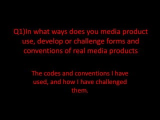 Q1)In what ways does you media product
  use, develop or challenge forms and
  conventions of real media products

     The codes and conventions I have
     used, and how I have challenged
                  them.
 