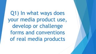 Q1) In what ways does
your media product use,
develop or challenge
forms and conventions
of real media products
 