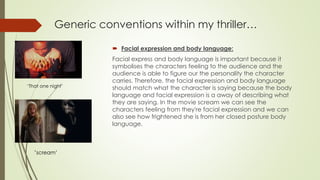  Facial expression and body language:
Facial express and body language is important because it
symbolises the characters feeling to the audience and the
audience is able to figure our the personality the character
carries. Therefore, the facial expression and body language
should match what the character is saying because the body
language and facial expression is a away of describing what
they are saying. In the movie scream we can see the
characters feeling from they're facial expression and we can
also see how frightened she is from her closed posture body
language.
Generic conventions within my thriller…
‘That one night’
‘scream’
 