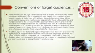 Conventions of target audience…
 Thriller tend to get the age certificates 15 and 18 mostly. The reason why thrillers
mostly get age certificates of 15 and 18 is that there is a lot of violence and
graphic scenes. A thriller that is 15 will be a lighter thriller where there will be
some bad language and nudity where appropriate. There will be violence and
murder scene but the scene will not be dedicated to an attack and it will not
show the slow and painful death the victim has deal with. A 18 thriller is much
more detailed in its content which it shows there are violence scene which show
graphic images and injuries. There are a lot of sexually motivated attacks shown
and other sexual assaults. This is only suitable for 18 and over.
 Therefore, I gave my thriller a15 age certificate because it doesn’t show how the
disturbing cuts happened and it doesn’t include false language. However, my
thriller included a lot of blood which is an age certificate 15 because young
children might get overly affected cause of the amount of blood been used and
not everyone is able to accept blood in a natural way.
 