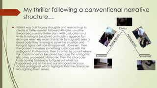 My thriller following a conventional narrative
structure…
 While I was building my thoughts and research up to
create a thriller movie I followed Aristotle narrative
theory because my thriller starts with a situation and
while its trying to be solved an incident appears for
example when my main character (antagonist) sees a
dead body they're trying to solve the situation and
trying to figure out how it happened. However , then
the audience realises something suspicious with the
antagonist. Furthermore, then it comes to a point where
the situation cannot be solved because the antagonist
becomes processed. Moreover, then the character
starts having flashbacks to figure out what has
happened and at the end our antagonist was our
actual protagonist which highlights that the character
was fighting them selves.
 