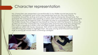 Character representation
My characters are presented conventionally in my thriller movie because my
protagonist, antagonist and victim are presented and act the way they're
character should be acting and look the way they're character should look. For
example the antagonist was wearing a clean whit t-shirt with black shoes and jeans
this is because the antagonist then changes his role to a protagonist. Therefore, in
the thriller movie the antagonist has blood on they're t-shirt the blood is to show the
audience that the character has changed sides and has become the antagonist.
The victim is wearing a white t-shirt and light purple trousers to highlight they're
innocence within he movie. However, the victim is also wearing a black cardigan
with shinning bits inside to highlight that she was young and innocent because
only a young girl would wear a shinning cardigan
 
