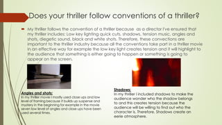  My thriller follows the convention of a thriller because as a director I've ensured that
my thriller includes; Low key lighting quick cuts, shadows, tension music, angles and
shots, diegetic sound, black and white shots. Therefore, these convections are
important to the thriller industry because all the conventions take part in a thriller movie
in an effective way for example the low key light creates tension and it will highlight to
the audience that something is either going to happen or something is going to
appear on the screen.
Does your thriller follow conventions of a thriller?
Angles and shots:
In my thriller movie I mostly used close ups and low
level of framing because it builds up suspense and
mystery in the beginning for example in the movie
seven low level of angles and close ups have been
used several times.
Shadows:
In my thriller I included shadows to make the
audience wonder who the shadow belongs
to and this creates tension because the
audience will be willing to find out who the
character is. Therefore, Shadows create an
eerie atmosphere.
 