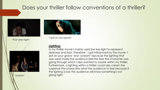 Does your thriller follow conventions of a thriller?
‘That one night’
‘I spit on your grave’
Lighting:
In my thriller movie I mainly used low key light to represent
darkness and fear. Therefore, I got influenced by the movie ‘I
spit on your grave’ and ‘scream’ because the lighting that
was used made the audience feel the fear the character was
going through which I also wanted to create within my thriller.
Furthermore, a lighting within a thriller could also cream the
suspense the characters what the audience to feel because if
the lighting is low the audience will know something's not
going right.‘scream’
 