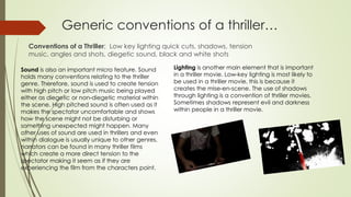 Generic conventions of a thriller…
Conventions of a Thriller; Low key lighting quick cuts, shadows, tension
music, angles and shots, diegetic sound, black and white shots
Sound is also an important micro feature. Sound
holds many conventions relating to the thriller
genre. Therefore, sound is used to create tension
with high pitch or low pitch music being played
either as diegetic or non-diegetic material within
the scene. High pitched sound is often used as it
makes the spectator uncomfortable and shows
how the scene might not be disturbing or
something unexpected might happen. Many
other uses of sound are used in thrillers and even
within dialogue is usually unique to other genres,
narrators can be found in many thriller films
which create a more direct tension to the
spectator making it seem as if they are
experiencing the film from the characters point.
Lighting is another main element that is important
in a thriller movie. Low-key lighting is most likely to
be used in a thriller movie, this is because it
creates the mise-en-scene. The use of shadows
through lighting is a convention of thriller movies.
Sometimes shadows represent evil and darkness
within people in a thriller movie.
 