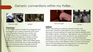Generic conventions within my thriller…
‘That one night’
Characters:
In my thriller movie I made the antagonist and
protagonist as a male character and I have
used a female character as a victim. My
thriller follows the conventions of a thriller
because the protagonist is always a brave
male character who seeks to restore the
equilibrium. Therefore, within the thriller genre
the typical characters are a male protagonist
to show its bravery and a female victim to
highlight the innocence of the character.
Settings:
While I was doing my primary (questionnaire) and
secondary research I decided to use a house setting
because a house setting is a huge and typical setting within
the thriller industry. Therefore, I decided to use a small house
because it will create more tension by the audience not
knowing what will happen in such a small atmosphere.
Therefore, In the movie se7en they also used a house setting
but however they used different sizes of house for example
one of the disturbing scenes took place in a small house
which created suspense and chilling scenes.
‘That one night’
‘se7en’ ‘se7en’
 