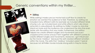 Generic conventions within my thriller…
 Editing:
While editing I made sure our movie had a soft flow to create he
emotion we wanted the audience to feel. Therefore, by editing we
included many different edits for example we included different kinds
of jump cuts, we included back and white effects which also shows
some bits in colour(blood). By editing my thriller I made my story line
stand out more and the audience can understand the story line even
better with the edition that was made. Furthermore, the edition
helped me create different angles and movements because I
cropped some scenes and put hem together with different scenes to
create different angles and movements. Moreover, I got influenced
by the movie ‘insidious’ because the edit created different emotion
within the movie. The edits that ‘insidious’ included weren’t typical
because not all thriller movies include strong edits in they're movie.
 