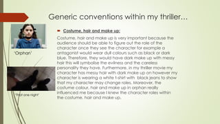 Generic conventions within my thriller…
 Costume, hair and make up:
Costume, hair and make up is very important because the
audience should be able to figure out the role of the
character once they see the character for example a
antagonist would wear dull colours such as black or dark
blue. Therefore, they would have dark make up with messy
hair this will symbolise the evilness and the careless
personality they have. Furthermore, in my thriller movie my
character has messy hair with dark make up on however my
character is wearing a white t-shirt with black jeans to show
that my character may change roles. Moreover, the
costume colour, hair and make up in orphan really
influenced me because I knew the character roles within
the costume, hair and make up.
‘Orphan’
‘That one night’
 