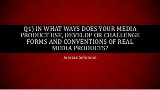 Jerome Solomon
Q1) IN WHAT WAYS DOES YOUR MEDIA
PRODUCT USE, DEVELOP OR CHALLENGE
FORMS AND CONVENTIONS OF REAL
MEDIA PRODUCTS?
 