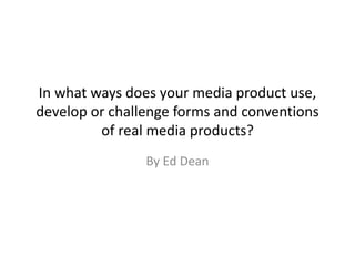 In what ways does your media product use,
develop or challenge forms and conventions
of real media products?
By Ed Dean
 