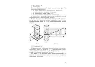 1 3
— ход ( Ph = P ґ n);
— направление.
В основе образования резьбы лежит винтовая линия (рис. 17).
Резьба классифицируется:
— по форме поверхности: цилиндрическая, коническая;
— по расположению: наружная, внутренняя;
— по направлению: правая, левая (LH );
— по числу заходов: однозаходная, многозаходная;
по назначению: крепежная (треугольный профиль), ходовая
(трапецеидальный, прямоугольный профиль).
На рис. 17, а показано образование цилиндрической поверхно-
сти; на рис. 18 — развертка винтовой поверхности, где  — угол
подъема винтовой линии, Ph — ход (осевое перемещение за один
оборот).
2.2.2. Профили резьб
Профилем резьбы называется сечение ее витка плоскостью,
проходящей через ось цилиндра (т. е. диаметральной плоско-
стью), на котором образована резьба. Профили резьбы показаны
на рис. 19, буквенное обозначение в табл. 5.
Шаг резьбы — это расстояние между двумя одноименными (т. е.
правыми или левыми) точками двух соседних витков, измеренное
параллельно оси резьбы.
Рис. 17 Рис. 18
 