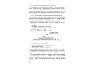 1 6
2.2.5. Нанесение обозначения резьбы на чертеже
Обозначение всех резьб (кроме конических и трубной цилиндри-
ческой резьбы) относят к номинальному диаметру резьбы. Наруж-
ным диаметром резьбы d называется диаметр цилиндра, описанно-
го около резьбовой поверхности. Внутренним диаметром резьбы dг
называется диаметр цилиндра, вписанного в резьбовую поверх-
ность.
2.2.5.1. Метрическая, трапецеидальная и упорная резьбы
В обозначение резьбы дают основные параметры. Наружный
диаметр резьбы называется номинальным (d ). Для каждого номи-
нального диаметра больший из шагов принят за основной. Это
крупный шаг, остальные меньшие по значению мелкие.
Обозначение стандартной резьбы (рис. 25) состоит из обозна-
чения:
— профиля;
— значения номинального диаметра;
— шага резьбы (крупный шаг не указывается).
В обозначении не указываются:
— ход, равный шагу (однозаходная резьба);
— правое направление;
— крупный шаг метрической резьбы.
Структура изображения метрических резьб показана на рис. 26,
где представлены обозначения правых резьб. На рис. 27 представ-
лено изображение метрических и трапециидальных резьб на чер-
теже.
Для обозначения левых резьб надписи дополняются буквами
LH, например, M 12 LH ; М 12  1,25 LH. На винт с правой резьбой
гайка навертывается при вращении вправо (по часовой стрелке),
на винт с левой резьбой при вращении влево (против часовой
стрелки).
Рис. 25
 