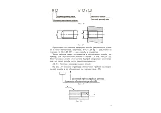 1 7
Предельные отклонения размеров резьбы указываются услов-
но в конце обозначения, например, М 121,25–6g — для резьбы на
стержне, M 121,25–6H — для резьбы в отверстии.
Число заходов также указывается в обозначении резьбы, на-
пример, для двухзаходной резьбы с шагом 1,5 мм: 362(Р 1,5).
Многозаходная резьба отличается быстрой скоростью завинчива-
ния, но такие резьбы легче самоотвинчиваются.
2.2.5.1. Трубная цилиндрическая резьба
На рис. 28 показана структура обозначения трубной цилиндри-
ческой резьбы и ее обозначение на чертеже (рис. 29).
Рис. 26
Рис. 27
Рис. 28
Рис. 29
 