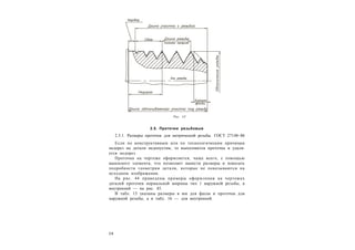 2 8
2.5. Проточки резьбовые
2.5.1. Размеры проточек для метрической резьбы. ГОСТ 27148–86
Если по конструктивным или по технологическим причинам
недорез на детали недопустим, то выполняется проточка и удаля-
ется недорез.
Проточка на чертеже оформляется, чаще всего, с помощью
выносного элемента, что позволяет нанести размеры и показать
подробности геометрии детали, которые не показываются на
исходном изображении.
На рис. 44 приведены примеры оформления на чертежах
деталей проточек нормальной ширины тип 1 наружной резьбы, а
внутренней — на рис. 45.
В табл. 15 указаны размеры в мм для фасок и проточек для
наружной резьбы, а в табл. 16 — для внутренней.
Рис. 43
 