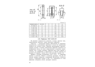 3 8
Таблица 24
Диаметр вала dв
(D– d )/ 2 b b1
b2
От 10 до 15 4 2 3,0 2,5
>> 16 >> 22 5 3 4,3 3,5
>> 25 >> 48 6 4 5,5 5,0
>> 50 >> 65 8 5 7,1 6,0
>> 70 >> 85 9 6 8,3 7,0
>> 90 >> 95 10 7 9,6 8,5
>> 100 >> 115 12 8 11,1 9,5
>> 120 >> 135 14 9 12,7 10,5
2.10. Рифления. ГОСТ 21474–75*
На внешних поверхностях рукояток, головок, круглых гаек,
завинчиваемых вручную, нужно выполнять рифление.
Рифление — специальная форма образования на наружных
поверхностях, позволяющая свинчивать детали без применения
отвертки или гаечного ключа. Рифление предотвращает проскаль-
зывание пальцев. Условное обозначение рифления наносится на
изображении детали на полке линии-выноски и включает наиме-
нование, шаг и номер стандарта. Рифления могут быть прямые и
сетчатые, его изображение и обозначение на чертеже показано на
рисунках 63 (прямое с шагом 0,8) и 64 (сетчатое с шагом 1,2).
Профиль и размеры устанавливает ГОСТ 21474 - 75 «Рифления
прямые и сетчатые. Форма и основные размеры». На рис. 65
показан профиль рифления, содержащий обозначения элементов
детали, а параметры заданы в табл. 25 в зависимости от типа
рифления, материала детали, размеров элемента.
Рис. 61 Рис. 62
 