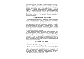 4
кация и обозначение изделий и конструкторских документов»,
группа 3 – «Общие правила выполнения чертежей», группа 4 –
«Правила выполнения чертежей различных изделий», группа 7 –
«Правила выполнения схем» и т.п. Например, ГОСТ 2.315-68
обозначает: 2 — номер, присвоенный всему комплексу стандартов
ЕСКД; 3 — номер группы стандартов по присвоенной классифи-
кации; 15 — порядковый номер, начиная с 01, в пределах данной
группы; 68 — год утверждения стандарта. Многие стандарты
периодически уточняются, в них вносятся соответствующие изме-
нения и дополнения.
1. ГЕОМЕТРИЧЕСКИЕ ПОСТРОЕНИЯ
Геометрические построения — графические приемы, позволяю-
щие по элементам (точкам, прямым, окружностям) построить с
помощью заданных средств другие элементы, связанные с данны-
ми некоторыми условиями. Простейшие геометрические постро-
ения выполняются циркулем, угольником, линейкой и рейсши-
ной. Наиболее известны построения с помощью циркуля и линей-
ки взаимно перпендикулярных и параллельных прямых, деление
отрезка, углов и т. п., которые являются основой для выполнения
чертежа. Условия задач и вспомогательные построения выполня-
ют тонкими сплошными линиями.
Выбор рационального способа решения задачи сокращает вре-
мя, затрачиваемое на работу. Например, при построении равно-
стороннего треугольника, вписанного в окружность, более раци-
онален способ, при котором построение выполняют рейсшиной и
угольником с углом 60 градусов без предварительного определе-
ния точек деления. Менее рационален способ решения этой же
задачи при помощи циркуля и рейсшины с предварительным
определением точек деления.
1.1. Уклоны. ГОСТ 8908-81
Уклон — это величина наклона одной прямой (плоскости)
относительно другой (рис. 1),
i = tg = h / l.
Уклон выражают отношением двух чисел, например, 1 : 20 или
в процентах — 10 %. Для обозначения на чертеже применяется
знак , вершина которого направлена в сторону уклона (рис. 1–4).
На чертеже знак перед размерным числом наносится на изобра-
жении уклона (см. рис. 2) или полке линии-выноски (см. рис. 1,
3, 4). Нормальные уклоны приведены в табл. 1.
 