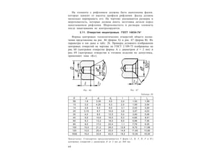 4 0
На элементе с рифлением должны быть выполнены фаски,
которые зависят от высоты профиля рифления: фаска должна
несколько перекрывать его. На чертеже указываются размеры и
шероховатость, которые должна иметь заготовка детали перед
накатыванием рифления. Шероховатость и размеры элемента
после накатывания не контролируются.
2.11. Отверстия нецентровые. ГОСТ 14034-74*
Формы центровых технологических отверстий общего назна-
чения представлены на рис. 66 (форма А) и рис. 67 (форма В). Их
параметры в мм даны в табл. 26. Примеры условного изображения
центровых отверстий на чертеже по ГОСТ 2.109-73 изображены на
рис. 68 (центровое отверстие формы А с диаметром d = 2 мм) и
рис. 69 (центровые отверстия в готовом изделии не допустимы,
применяют знак «K»).
Таблица 26
D d d1
d2
l l1
l2
Е6 1,6 3,35 5,0 2,0 1,52 1,99
10 2,0 4,25 6,3 2,5 1,95 2,54
14 2,5 5,3 8,0 3,1 2,42 3,20
20 3,15 6,7 10,0 3,9 3,07 4,03
30 4,0 8,5 12,5 5,0 3,90 5,06
40 5,0 10,6 16,0 6,3 4,85 6,41
60 6,3 13,2 18,0 8,0 5,98 7,36
80 8,0 17,0 22,4 1,1 7,79 9,35
100 10,0 21,2 28,0 12,8 9,70 11,66
120 12,0 25,4 33,0 14,6 11,60 13,80
160Е 16,0 33,9 42,5 19,2 15,50 18,00
Примечание. Стандартом предусматривается 5 форм (A, B, T, R, F и H )
центровых отверстий с диаметром D от 2 мм до 360 мм.
Рис. 66 Рис. 67
 