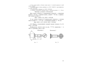 4 7
2. Если длина резьбы l0 больше длины винта l, то резьба нарезана по всей
длине стержня.
3. Размеры прямого шлица выбирают по ГОСТ 24669-81, крестообразного
по ГОСТ 10753-86.
4. Размеры фасок выбирают по ГОСТ 10549-80 .
5. Стандарт устанавливает размеры винтов с диаметром резьбы d = 1…20 мм.
Примеры условного обозначения:
Винт класса точности А (повышенной точности), с диаметром
резьбы d =10 мм, с крупным шагом, длиной l = 50 мм, с нормаль-
ной длиной резьбы l0 :
Винт A.М10  50...ГОСТ 17474-80.
То же класса точности В (нормальной точности), с мелким
шагом резьбы P = 1,25 мм, с удлиненной резьбой l0 = 40 мм:
Винт М10  1,25  50–40...ГОСТ 17474-80.
3.2.3 Винты с полупотайной головкой классов точности А и В.
ГОСТ 17475-80*
Изображение винтов дано на рис. 77–78, параметры — в
табл. 32 (размеры даны в мм).
Рис. 77 Рис. 78
 