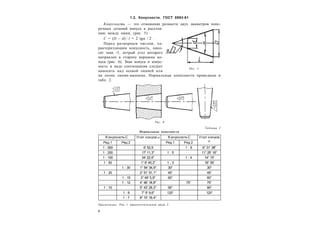 6
1.2. Конусности. ГОСТ 8593-81
Конусность — это отношение разности двух диаметров попе-
речных сечений конуса к расстоя-
нию между ними, (рис. 5)
C = (D – d) / l = 2 tg / 2 .
Перед размерным числом, ха-
рактеризующим конусность, нано-
сят знак , острый угол которого
направлен в сторону вершины ко-
нуса (рис. 6). Знак конуса и конус-
ность в виде соотношения следует
наносить над осевой линией или
на полке линии-выноски. Нормальные конусности приведены в
табл. 2.
Таблица 2
Нормальные конусности
Kонусность С Угол конуса  KонусностьС Угол конуса

Ряд 1 Ряд 2 Ряд 1 Ряд 2
1 : 500 6' 52,5 1 : 6 9° 31' 38"
1 : 200 17' 11,3" 1 : 5 11° 25' 16"
1 : 100 34' 22,6" 1 : 4 14° 15'
1 : 50 1° 8' 45,2" 1 : 3 18° 55'
1 : 30 1° 54' 34,9" 30° 30°
1 : 20 2° 51' 51,1" 45° 45°
1 : 15 3° 49' 5,9" 60° 60°
1 : 12 4° 46' 18,8" 75° 75°
1 : 10 5° 43' 29,3" 90° 90°
1 : 8 7° 9' 9,6" 120° 120°
1 : 7 8° 10' 16,4"
Рис. 5
Рис. 6
Примечание. Ряд 1 предпочтительнее ряда 2.
 