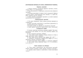 7 7
КОНТРОЛЬНЫЕ ВОПРОСЫ ПО КУРСУ «ИНЖЕНЕРНАЯ ГРАФИКА»
Форматы чертежей
1. Каковы основные стандартные форматы чертежей, установ-
ленные ГОСТ, и их обозначение?
2. Как обозначаются и образуются дополнительные форматы
чертежей?
3. На каком расстоянии от кромки листа стандартного формата
наносится рамка, ограничивающая поле чертежа, т.е. какой ши-
рины делаются поля на чертеже?
4. Каков принцип складывания чертежей и до какого формата
рекомендуется их складывать?
Геометрическое черчение
5. Что такое сопряжение? Каков порядок решения примеров на
сопряжение?
б. Какае масштабы уменьшения и увеличения применяются в
машиностроительном черчении?
7. В каких случаях на чертежах не указывается масштаб?
8. Какие кривые называются циркульными, какие лекальными?
Стандартный шрифт
9. Сколько существует различных размеров шрифта? Чем руко-
водствуются при выборе того или иного размера шрифта для
надписей?
10. Что называется размером шрифта?
11. Чему равны наклон шрифта, толщина обводки его букв и
цифр, расстояние между строками?
12. Чему равна высота строчных букв шрифта №5 и №7 ?
13. Напишите стандартным шрифтом №5 цифры от 0 до 9.
Объясните принцип построения цифр.
14. Какое расстояние между цифрой 1 и смежными цифрами?
15. Как следует писать прописные буквы Г, Р, Т в сочетании с
А, Л, Д и т.п. ?
Линии чертежа и их обводка
16. Типы линий, применяемых при выполнении чертежей;
какова толщина основных линий чертежа /видимого контура/?
17. Какова длина штриха в штриховой и штрих-пунктирной
линиях?
 