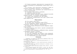 8 2
118. Какими размерами характеризуется стандартный болт,
условные соотношения для вычерчивания головок болтов, гаек и
шайб?
119. Составить эскиз шпилечного соединения в сборке по
условным соотношениям, выполнить его деталирование.
120. Составить эскиз соединения двух деталей болтом по
условным соотношениям.
121. Составить эскиз трубного соединения.
122. Определить резьбу на детали.
123. Какого диаметра необходимо сделать отверстие под резьбу
заданного размера / по условным соотношениям/?
124. Сделать эскиз соединения двух труб муфтой.
125. Перечислить соединительные части труб и указать назна-
чение каждой из них.
Общие вопросы
146. Что означает слово ГОСТ?
147. Из каких чисел складывается номер ГОСТа?
148. Как изображаются обрывы деталей неметаллических, ме-
таллических, круглых, некруглых, трубообразных?
149. Какими знаками обозначается чистота обработки поверх-
ностей деталей?
150. Как измеряется длина винтов с круглой, цилиндрической
и с потайной головкой?
151. В чем состоит особенность изображения шкива, маховичка
и др.подобных деталей со спицами?
152. Чем отличается эллипс от овала?
153. Что такое сопряжение? Два основных случая сопряжений.
154. Какие кривые получаются при сечении конуса плоскостями?
155. Что подразумевают под чтением чертежа?
Литература
1. Андрюшина Т.В., Болбат О.Б. Шероховатость поверхности: Метод. указ.
Новосибирск: Изд-во СГУПСа, 2003. 2 с.
2. Анурьев В.И. Справочник конструктора-машиностроителя: В 3 т. М.:
Машиностроение, 1982.
3. Бабулин Н.А. Построение и чтение машиностроительных чертежей. М.:
Высш. школа, I987. 320 с.
4. Годик Е.И., Хаскин А.М. Справочное руководство по черчению. 4-е изд.,
перераб. и доп. М., 1974. 696 с.
5. ЕСКД. Общие правила выполнения чертежей. ГОСТ 2.301-68 – 2.321-84.
М., 1991. 237 с.
6. ЕСКД. Основные положения. ГОСТ 2.001-70 – 2.122-79. М., 1983. 344 с.
7. Кузьменко В.И., Ройтман И.А. Основы машиностроения в черчении.
Технология машиностроения и взаимозаменяемость. М., 1977. 207 с.
 