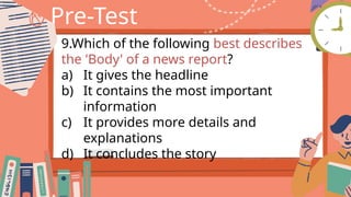 Pre-Test
9.Which of the following best describes
the 'Body' of a news report?
a) It gives the headline
b) It contains the most important
information
c) It provides more details and
explanations
d) It concludes the story
 