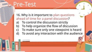 Pre-Test
16. Why is it important to plan questions
ahead of time for a panel discussion?
a) To control the discussion strictly
b) To help organize the flow of discussion
c) To make sure only one viewpoint is heard
d) To avoid any interaction with the audience
 